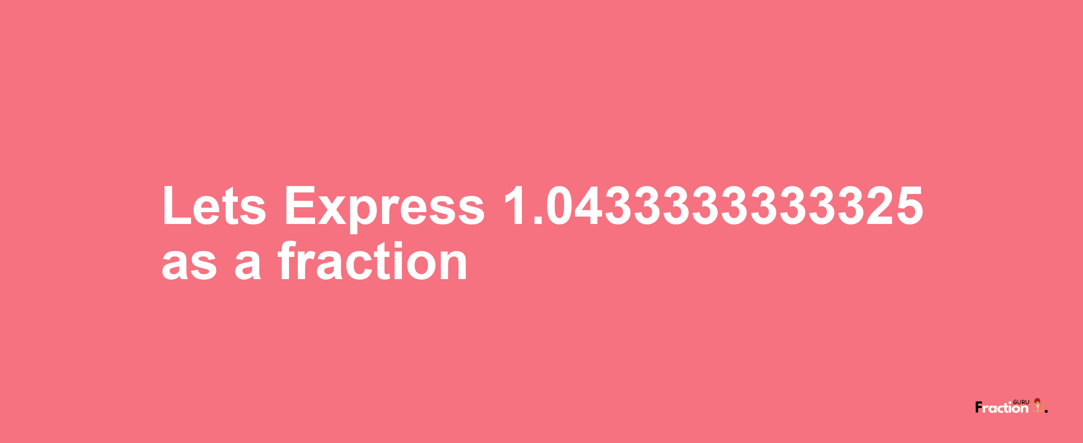 Lets Express 1.0433333333325 as afraction
